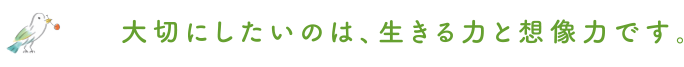 大切にしたいのは、生きる力と想像力です。